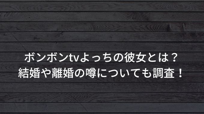 ボンボンtvよっちの彼女とは 結婚や離婚の噂についても調査 進撃のナカヤマブログ