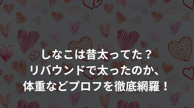 しなこは昔太ってた？リバウンドで太ったのか、体重などプロフを徹底網羅！