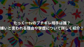 たっくーtvのブチギレ相手は誰？嫌いと言われる理由や学歴について詳しく紹介！