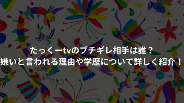 たっくーtvのブチギレ相手は誰？嫌いと言われる理由や学歴について詳しく紹介！