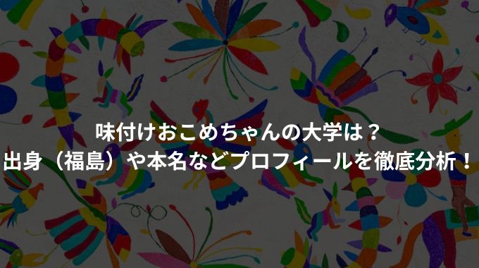 味付けおこめちゃんの大学は？出身（福島）や本名などプロフィールを徹底分析！