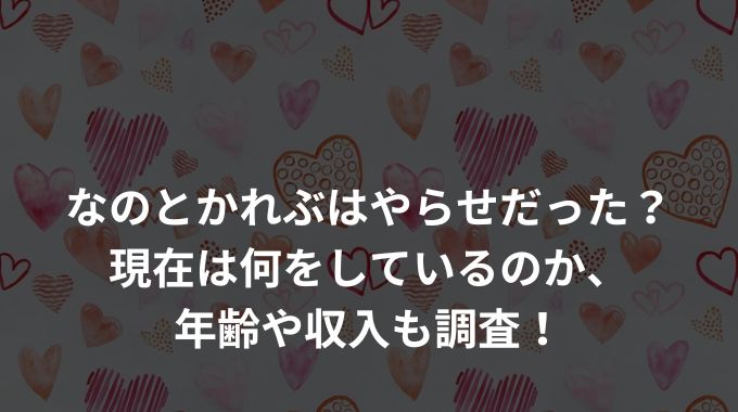 なのとかれぶはやらせだった？現在は何をしているのか、年齢や収入も調査！